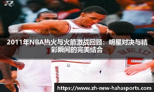 2011年NBA热火与火箭激战回顾：明星对决与精彩瞬间的完美结合