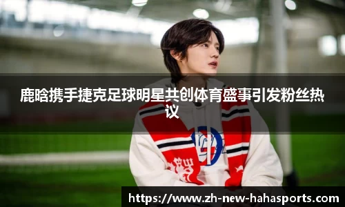 鹿晗携手捷克足球明星共创体育盛事引发粉丝热议
